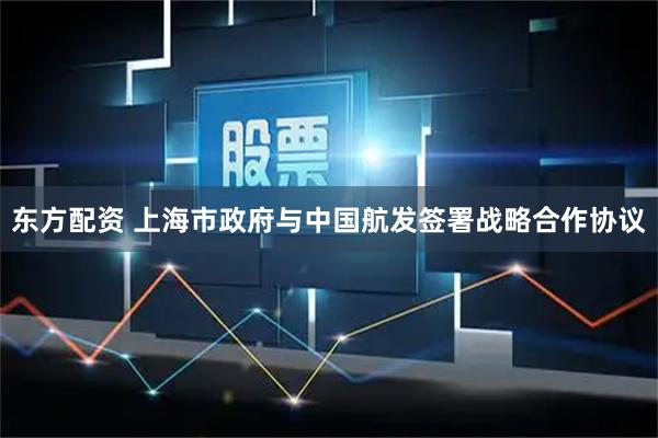 东方配资 上海市政府与中国航发签署战略合作协议