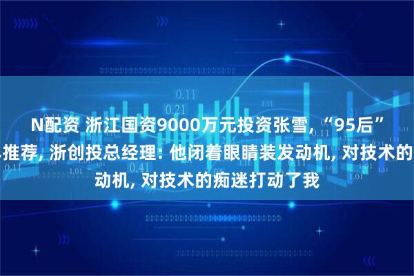 N配资 浙江国资9000万元投资张雪, “95后”投资经理最早推荐, 浙创投总经理: 他闭着眼睛装发动机, 对技术的痴迷打动了我