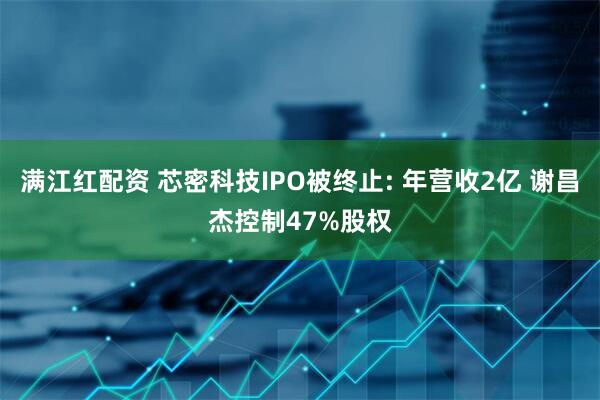 满江红配资 芯密科技IPO被终止: 年营收2亿 谢昌杰控制47%股权