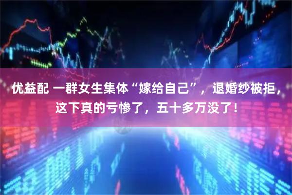 优益配 一群女生集体“嫁给自己”，退婚纱被拒，这下真的亏惨了，五十多万没了！