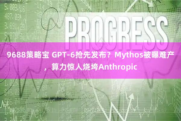 9688策略宝 GPT-6抢先发布？Mythos被曝难产，算力惊人烧垮Anthropic