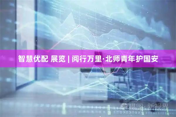 智慧优配 展览 | 阅行万里·北师青年护国安