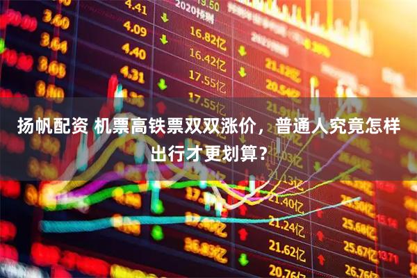 扬帆配资 机票高铁票双双涨价，普通人究竟怎样出行才更划算？