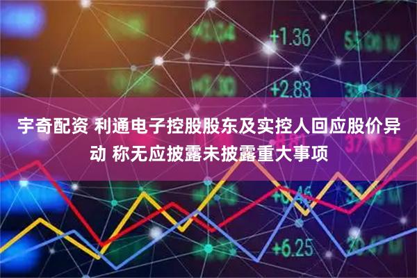 宇奇配资 利通电子控股股东及实控人回应股价异动 称无应披露未披露重大事项